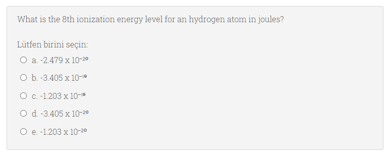 What is the 8th ionization energy level for an hydrogen atom in joules?
Lütfen birini seçin:
O a. -2.479 x 10-20
O b. -3.405 x 10-1º
О с. -1.203 х 10-10
O d. -3.405 x 10-20
О е. -1.203 х 10-20
