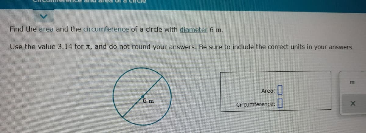 Of a cirCIE
Find the area and the circumference of a circle with diameter 6 m.
Use the value 3.14 for a, and do not round your answers. Be sure to include the correct units in your answers.
Area:
6 m
Circumference:
