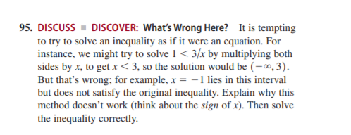 95. DISCUSS - DISCOVER: What's Wrong Here? It is tempting
to try to solve an inequality as if it were an equation. For
instance, we might try to solve 1 < 3/x by multiplying both
sides by x, to get x < 3, so the solution would be (-0, 3).
But that's wrong; for example, x = -1 lies in this interval
but does not satisfy the original inequality. Explain why this
method doesn't work (think about the sign of x). Then solve
the inequality correctly.
