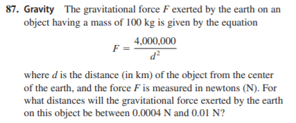 87. Gravity The gravitational force F exerted by the earth on an
object having a mass of 100 kg is given by the equation
4,000,000
F =
d?
where d is the distance (in km) of the object from the center
of the earth, and the force F is measured in newtons (N). For
what distances will the gravitational force exerted by the earth
on this object be between 0.0004 N and 0.01 N?
