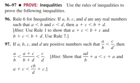 96-97 - PROVE: Inequalities Use the rules of inequalities to
prove the following inequalities.
96. Rule 6 for Inequalities: If a, b, c, and d are any real numbers
such that a < b and c < d, then a + c < b + d.
[Hint: Use Rule 1 to show that a + c < b + c and
b +c<b + d.Use Rule 7.]
97. If a, b, c, and d are positive numbers such that -
then
b`d'
ad
+ a < c + a and
b
a
a + c
< (Hint: Show that
b
b + d
cb
+ c.)
d
a + c<
V
