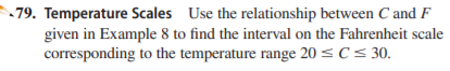 79. Temperature Scales Use the relationship between C and F
given in Example 8 to find the interval on the Fahrenheit scale
corresponding to the temperature range 20 < C< 30.
