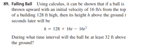 89. Falling Ball Using calculus, it can be shown that if a ball is
thrown upward with an initial velocity of 16 ft/s from the top
of a building 128 ft high, then its height h above the ground t
seconds later will be
h = 128 + 161 – 161²
During what time interval will the ball be at least 32 ft above
the ground?
