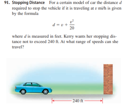91. Stopping Distance For a certain model of car the distance d
required to stop the vehicle if it is traveling at v mi/h is given
by the formula
d = v +
20
where d is measured in feet. Kerry wants her stopping dis-
tance not to exceed 240 ft. At what range of speeds can she
travel?
- 240 ft
