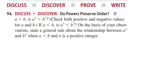 DISCUSS
DISCOVER
PROVE
WRITE
94. DISCUSS - DISCOVER: Do Powers Preserve Order? If
a < b, is a² < b²? (Check both positive and negative values
for a and b.) If a < b, is a² < b³? On the basis of your obser-
vations, state a general rule about the relationship between a"
and b" when a < b and n is a positive integer.
