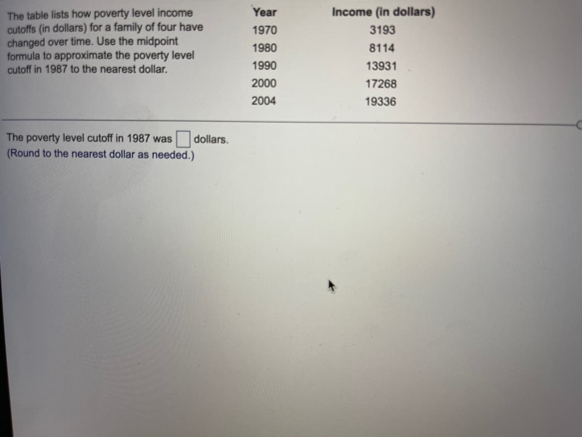 The table lists how poverty level income
cutoffs (in dollars) for a family of four have
changed over time. Use the midpoint
formula to approximate the poverty level
cutoff in 1987 to the nearest dollar.
Year
Income (in dollars)
1970
3193
1980
8114
1990
13931
2000
17268
2004
19336
The poverty level cutoff in 1987 was
dollars.
(Round to the nearest dollar as needed.)
