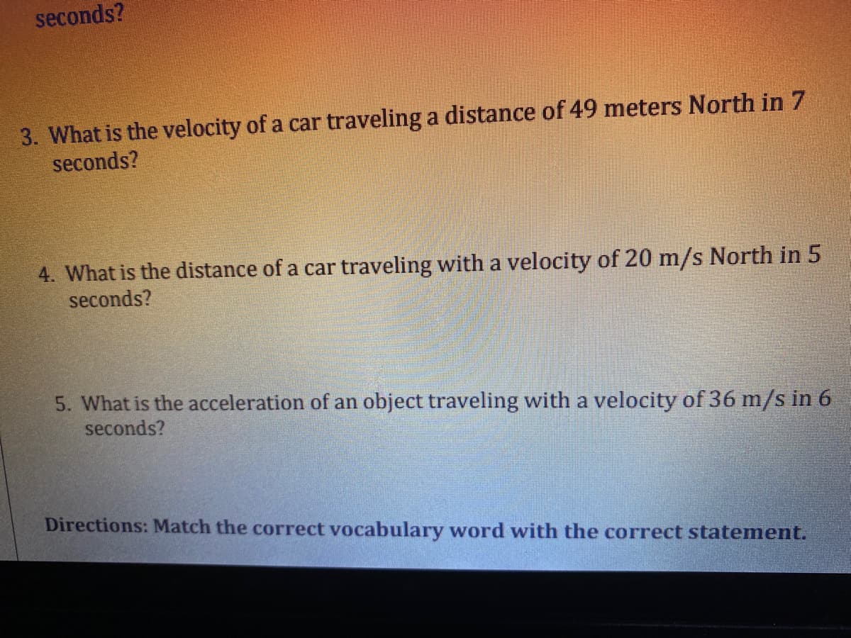 3. What is the velocity of a car traveling a distance of 49 meters North in 7
seconds?
4. What is the distance of a car traveling with a velocity of 20 m/s North in 5
seconds?
5. What is the acceleration of an object traveling with a velocity of 36 m/s in 6
seconds?
