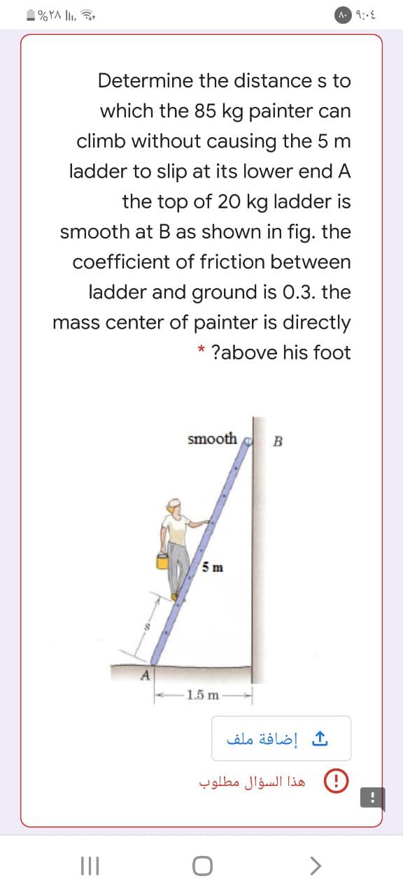 1%YA lI.
A 9:E
Determine the distance s to
which the 85 kg painter can
climb without causing the 5 m
ladder to slip at its lower end A
the top of 20 kg ladder is
smooth at Bas shown in fig. the
coefficient of friction between
ladder and ground is 0.3. the
mass center of painter is directly
* ?above his foot
smooth
5 m
1.5 m
إضافة ملف
هذا السؤال مطلوب
II
<>
