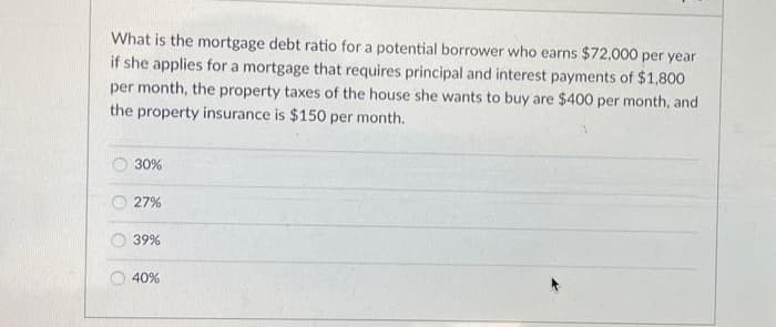 What is the mortgage debt ratio for a potential borrower who earns $72,000 per year
if she applies for a mortgage that requires principal and interest payments of $1,800
per month, the property taxes of the house she wants to buy are $400 per month, and
the property insurance is $150 per month.
30%
27%
39%
40%
