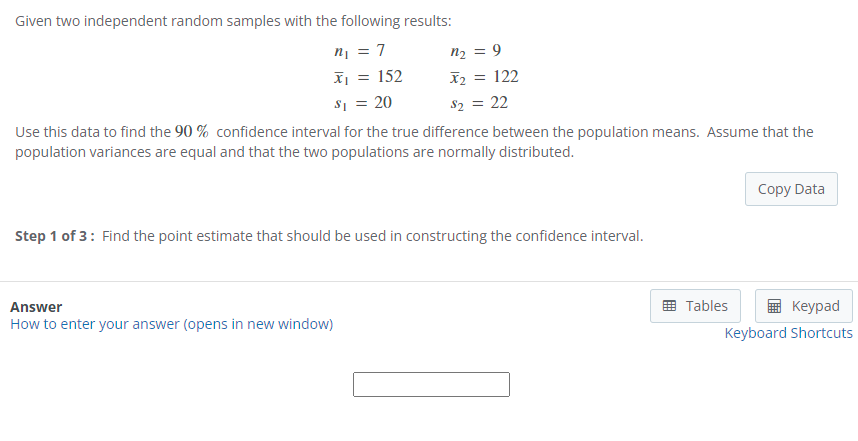 Given two independent random samples with the following results:
n¡ = 7
n2 = 9
X2 = 122
X¡ = 152
s1 = 20
$2 = 22
Use this data to find the 90 % confidence interval for the true difference between the population means. Assume that the
population variances are equal and that the two populations are normally distributed.
Copy Data
Step 1 of 3: Find the point estimate that should be used in constructing the confidence interval.
Answer
How to enter your answer (opens in new window)
Tables
Кeypad
Keyboard Shortcuts
