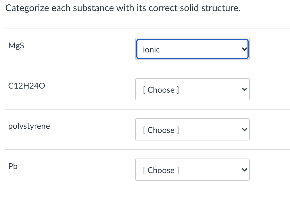 Categorize each substance with its correct solid structure.
MgS
ionic
C12H240
[ Choose ]
polystyrene
[ Choose ]
Pb
[ Choose ]
>
>
