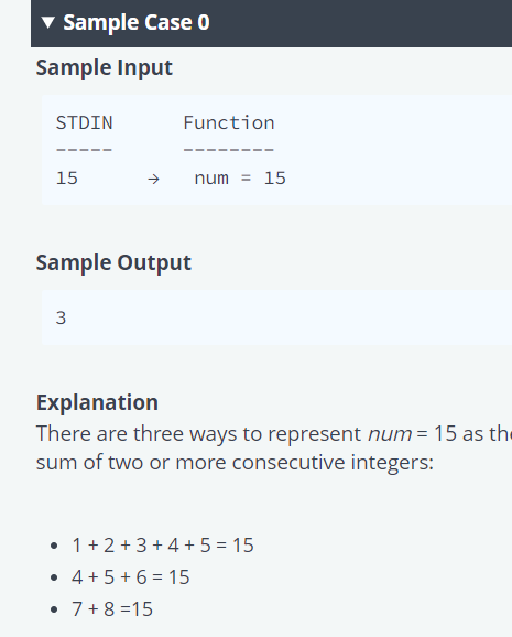 v Sample Case 0
Sample Input
STDIN
Function
15
num = 15
Sample Output
3
Explanation
There are three ways to represent num = 15 as the
sum of two or more consecutive integers:
1+ 2 +3 + 4 + 5 = 15
• 4+5 + 6 = 15
• 7+8 =15
