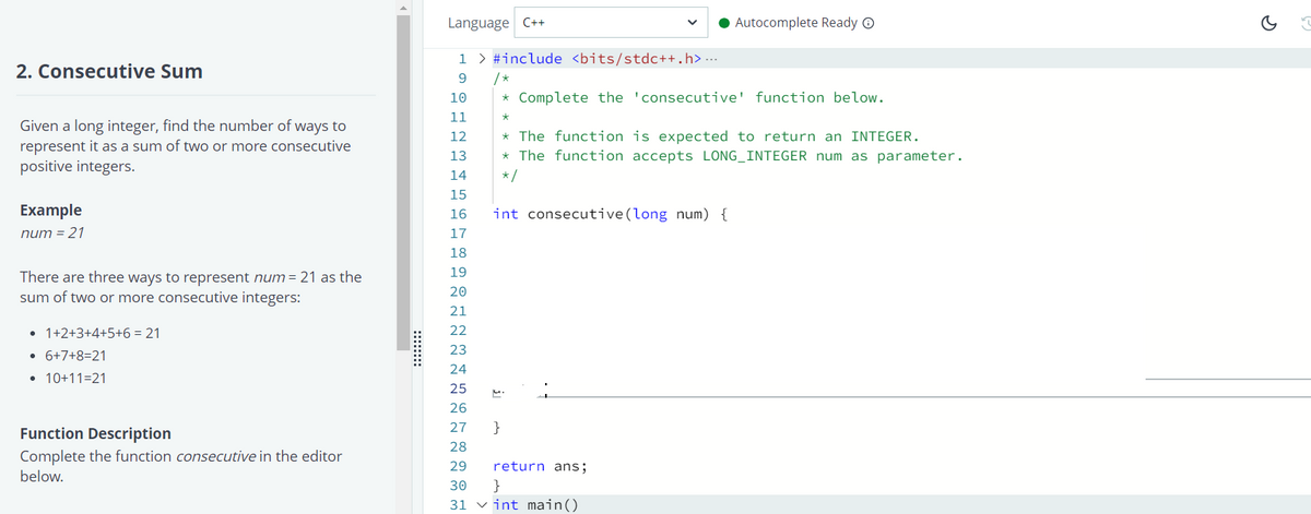 Language C++
• Autocomplete Ready O
1 > #include <bits/stdc++.h> ...
/ *
* Complete the 'consecutive' function below.
2. Consecutive Sum
9
10
11
Given a long integer, find the number of ways to
represent it as a sum of two or more consecutive
positive integers.
* The function is expected to return an INTEGER.
* The function accepts LONG_INTEGER num as parameter.
12
13
14
*/
15
Example
16
int consecutive(long num) {
num = 21
17
18
19
There are three ways to represent num = 21 as the
sum of two or more consecutive integers:
20
21
• 1+2+3+4+5+6 = 21
22
23
• 6+7+8=21
24
• 10+11=21
25
26
Function Description
27
}
28
Complete the function consecutive in the editor
29
return ans;
below.
30
}
31 vint main()
::::::
