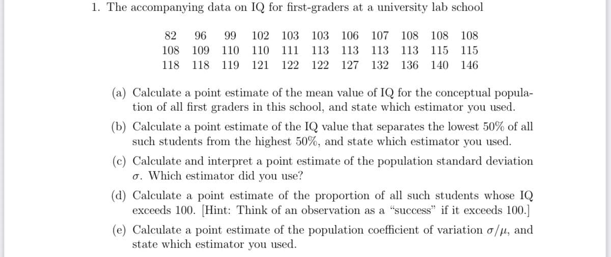 1. The accompanying data on IQ for first-graders at a university lab school
82
96
99
102 103
103
106
107 108
108 108
108
109
110
110
111
113
113
113
113
115 115
118
118
119
121
122
122
127
132
136
140 146
(a) Calculate a point estimate of the mean value of IQ for the conceptual popula-
tion of all first graders in this school, and state which estimator you used.
(b) Calculate a point estimate of the IQ value that separates the lowest 50% of all
such students from the highest 50%, and state which estimator you used.
(c) Calculate and interpret a point estimate of the population standard deviation
o. Which estimator did you use?
(d) Calculate a point estimate of the proportion of all such students whose IQ
exceeds 100. [Hint: Think of an observation as a "success" if it exceeds 100.]
(e) Calculate a point estimate of the population coefficient of variation o/µ, and
state which estimator you used.
