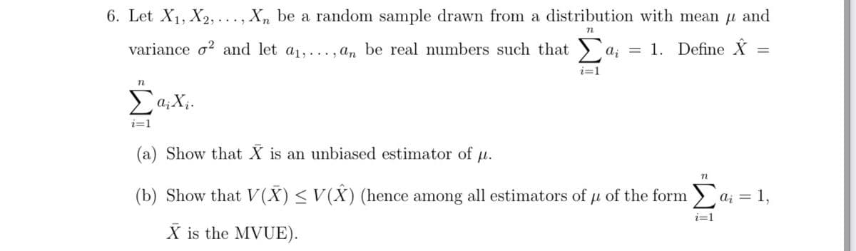 6. Let X1, X2, ..., X, be a random sample drawn from a distribution with mean u and
variance o? and let a1,..., an be real numbers such that ) a; = 1. Define X
i=1
n
i=1
(a) Show that X is an unbiased estimator of u.
(b) Show that V(X) <V(X) (hence among all estimators of u of the form >
ai = 1,
i=1
X is the MVUE).
