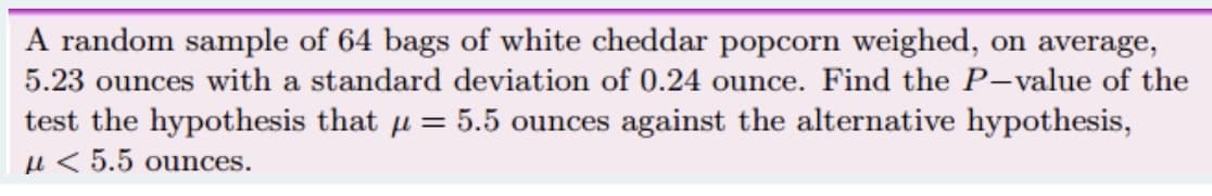 A random sample of 64 bags of white cheddar popcorn weighed, on average,
5.23 ounces with a standard deviation of 0.24 ounce. Find the P-value of the
test the hypothesis that u = 5.5 ounces against the alternative hypothesis,
u < 5.5 ounces.
