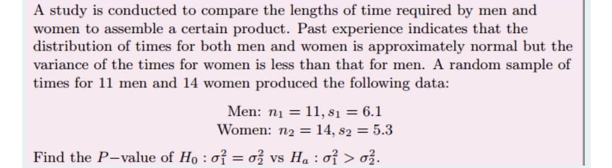 A study is conducted to compare the lengths of time required by men and
women to assemble a certain product. Past experience indicates that the
distribution of times for both men and women is approximately normal but the
variance of the times for women is less than that for men. A random sample of
times for 11 men and 14 women produced the following data:
Men: n1 = 11, s1 = 6.1
Women: n2 = 14, s2 = 5.3
Find the P-value of Ho : o? = ož vs Ha : oỉ > ož.
VS
