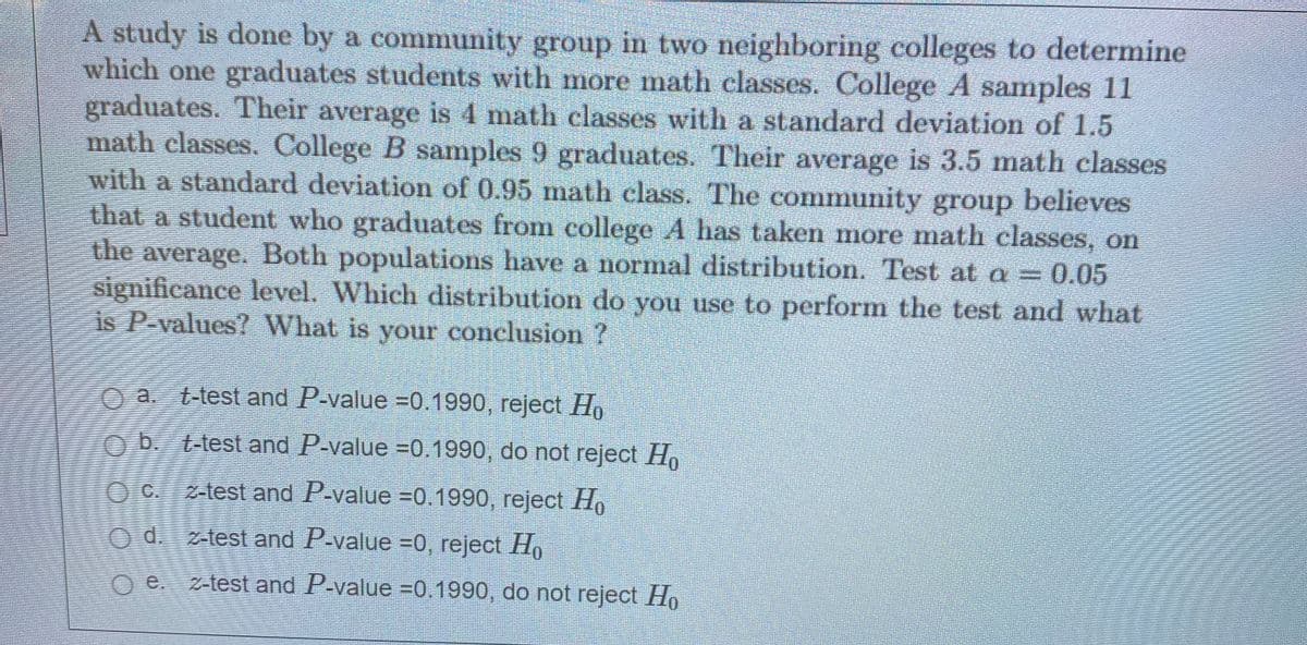 A study is done by a community group in two neighboring colleges to determine
which one graduates students with more math classes. College A samples 11
graduates. Their average is 4 math classes with a standard deviation of 1.5
math classes. College B samples 9 graduates. Their average is 3.5 math classes
with a standard deviation of 0.95 math class. The community group believes
that a student who graduates from college A has taken more math classes, on
the average. Both populations have a normal distribution. Test at a =
significance level. Which distribution do you use to perform the test and what
is P-values? What is your conclusion ?
O a. t-test and P-value =0.1990, reject H
O b. t-test and P-value =0.1990, do not reject Ho
O C. z-test and P-value =0.1990, reject H.
O d. z-test and P-value =0, reject Ho
e.
z-test and P-value =0.1990, do not reject Ho
