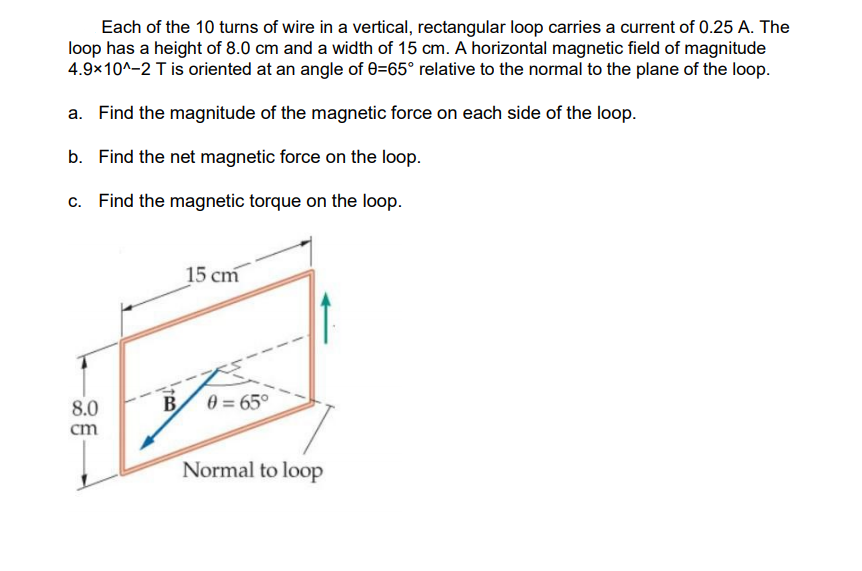 Each of the 10 turns of wire in a vertical, rectangular loop carries a current of 0.25 A. The
loop has a height of 8.0 cm and a width of 15 cm. A horizontal magnetic field of magnitude
4.9x10^-2 Tis oriented at an angle of 0=65° relative to the normal to the plane of the loop.
a. Find the magnitude of the magnetic force on each side of the loop.
b. Find the net magnetic force on the loop.
c. Find the magnetic torque on the loop.
15 cm
8.0
B
0 = 65°
cm
Normal to loop
