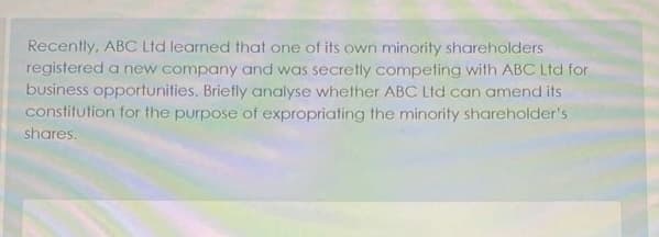 Recently, ABC Ltd learned that one of its own minority shareholders
registered a new company and was secretly competing with ABC Ltd for
business opportunities. Briefly analyse whether ABC Ltd can amend its
constitution for the purpose of expropriating the minority shareholder's
shares.
