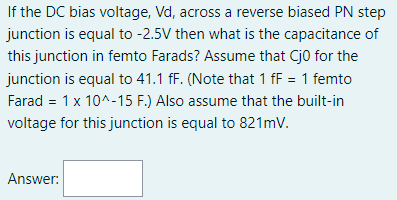 If the DC bias voltage, Vd, across a reverse biased PN step
junction is equal to -2.5V then what is the capacitance of
this junction in femto Farads? Assume that Cj0 for the
junction is equal to 41.1 fF. (Note that 1 fF = 1 femto
Farad = 1 x 10^-15 F.) Also assume that the built-in
voltage for this junction is equal to 821mV.
Answer: