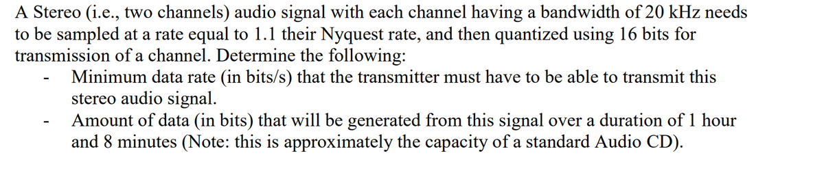 A Stereo (i.e., two channels) audio signal with each channel having a bandwidth of 20 kHz needs
to be sampled at a rate equal to 1.1 their Nyquest rate, and then quantized using 16 bits for
transmission of a channel. Determine the following:
Minimum data rate (in bits/s) that the transmitter must have to be able to transmit this
stereo audio signal.
Amount of data (in bits) that will be generated from this signal over a duration of 1 hour
and 8 minutes (Note: this is approximately the capacity of a standard Audio CD).