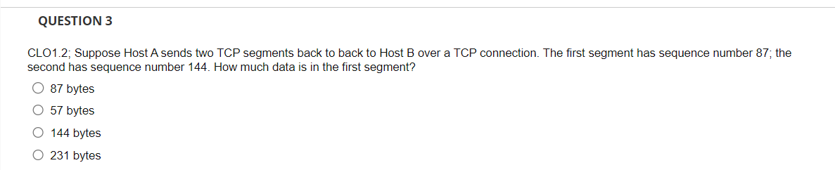 QUESTION 3
CLO1.2; Suppose Host A sends two TCP segments back to back to Host B over a TCP connection. The first segment has sequence number 87; the
second has sequence number 144. How much data is in the first segment?
O 87 bytes
O 57 bytes
O 144 bytes
O 231 bytes