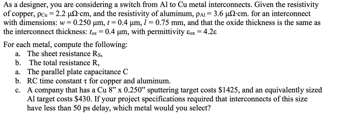 As a designer, you are considering a switch from Al to Cu metal interconnects. Given the resistivity
of copper, pcu = 2.2 µ cm, and the resistivity of aluminum, pai = 3.6 µ£·cm. for an interconnect
with dimensions: w = 0.250
0.250 μm, t = 0.4 µm, 1 = 0.75 mm, and that the oxide thickness is the same as
the interconnect thickness: tox
0.4 μm,
with permittivity &ox = 4.2ɛ
=
For each metal, compute the following:
a. The sheet resistance Rs,
b. The total resistance R,
a. The parallel plate capacitance C
b. RC time constant for copper and aluminum.
T
c.
A company that has a Cu 8" x 0.250" sputtering target costs $1425, and an equivalently sized
Al target costs $430. If your project specifications required that interconnects of this size
have less than 50 ps delay, which metal would you select?