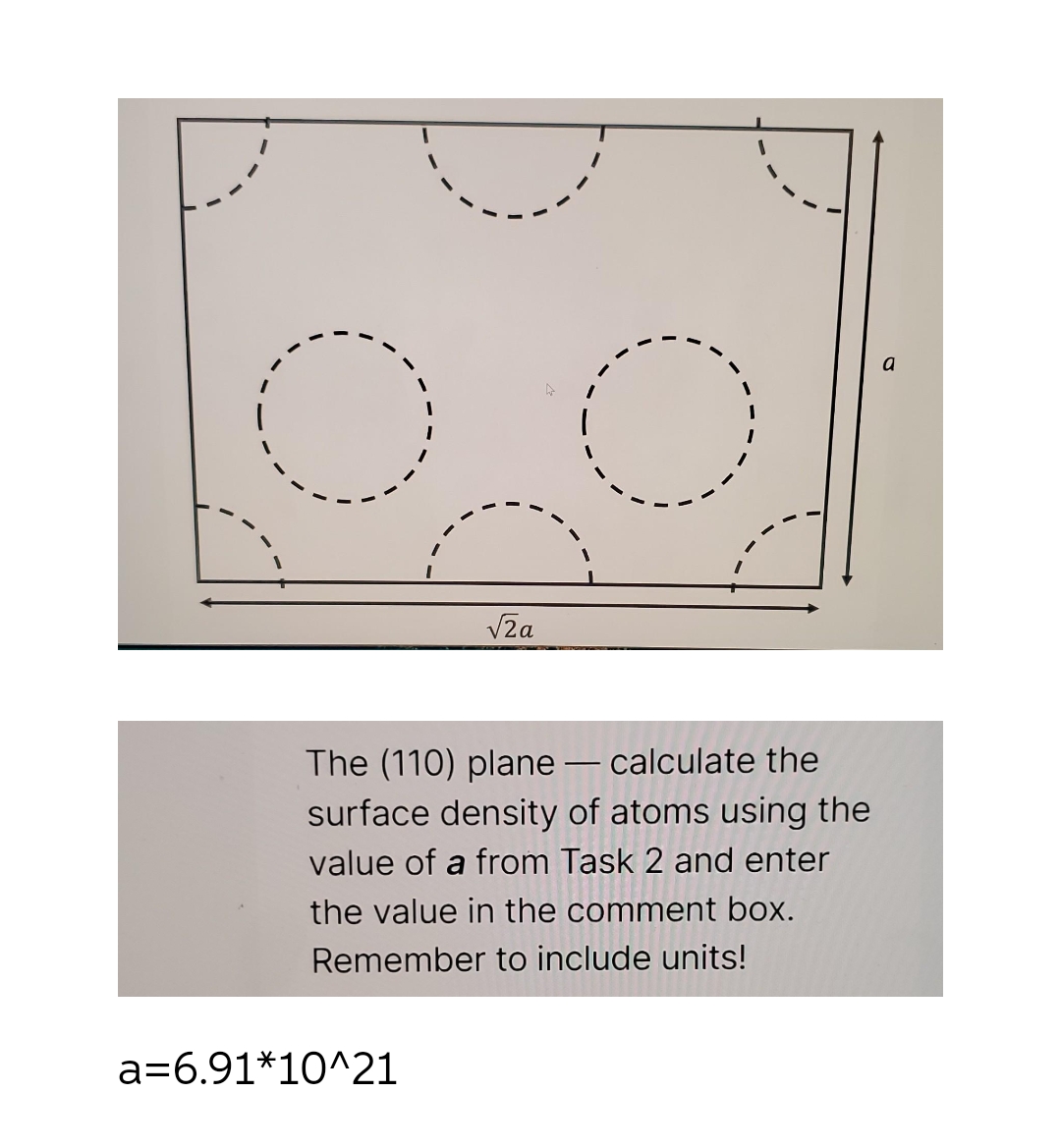 √2a
a=6.91*10^21
O
The (110) plane - calculate the
surface density of atoms using the
value of a from Task 2 and enter
the value in the comment box.
Remember to include units!
a