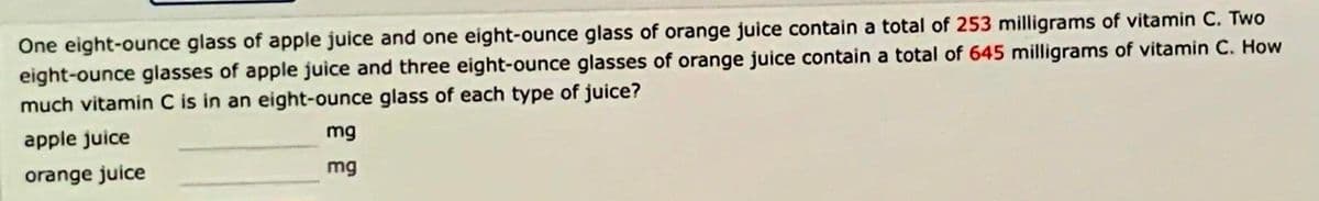 One eight-ounce glass of apple juice and one eight-ounce glass of orange juice contain a total of 253 milligrams of vitamin C. Two
eight-ounce glasses of apple juice and three eight-ounce glasses of orange juice contain a total of 645 milligrams of vitamin C. How
much vitamin C is in an eight-ounce glass of each type of juice?
apple juice
mg
orange juice
mg
