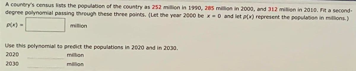 A country's census lists the population of the country as 252 million in 1990, 285 million in 2000, and 312 million in 2010. Fit a second-
degree polynomial passing through these three points. (Let the year 2000 be x = 0 and let p(x) represent the population in millions.)
p(x) =
million
Use this polynomial to predict the populations in 2020 and in 2030.
2020
million
2030
million
