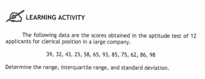 LEARNING ACTIVITY
The following data are the scores obtained in the aptitude test of 12
applicants for clerical position in a large company.
39, 32, 43, 25, 58, 65, 93, 85, 75, 62, 86, 98
Determine the range, interquartile range, and standard deviation.
