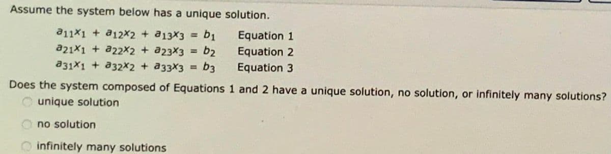 Assume the system below has a unique solution.
a11X1 + a12X2 + a13X3 = b1
Equation 1
%3D
a21x1 + a22X2 + a23X3
b2
b3
Equation 2
a31X1 + a32X2 + a33X3
Equation 3
%3D
Does the system composed of Equations 1 and 2 have a unique solution, no solution, or infinitely many solutions?
unique solution
no solution
infinitely many solutions
