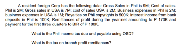 A resident foreign Corp has the following data: Gross Sales in Phil is 9M; Cost of sales-
Phil is 2M; Gross sales in USA is 7M; cost of sales USA is 2M; Business expenses in Phil is 2M;
business expenses in USA is 1M; Royalties on Phil copyrights is 500K; interest income from bank
deposits in Phil is 100K; Remittances of profit during the year-net amounting to P 170K and
payment for the first three quarters to BIR of P 100K.
What is the Phil income tax due and payable using OSD?
What is the tax on branch profit remittances?
