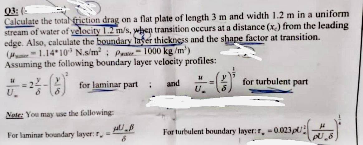 03: (
Calculate the total friction drag on a flat plate of length 3 m and width 1.2 m in a uniform
stream of water of velocity 1.2 m/s, when transition occurs at a distance (x) from the leading
edge. Also, calculate the boundary layer thickness and the shape factor at transition.
(1.14*103 N.s/m²; Pwater = 1000 kg/m³)
Assuming the following boundary layer velocity profiles:
for laminar part ; and
-(3)
11
U.
Note: You may use the following:
For laminar boundary layer: r = -
HU B
8
for turbulent part
For turbulent boundary layer: r = 0.023pU
μ
pU.