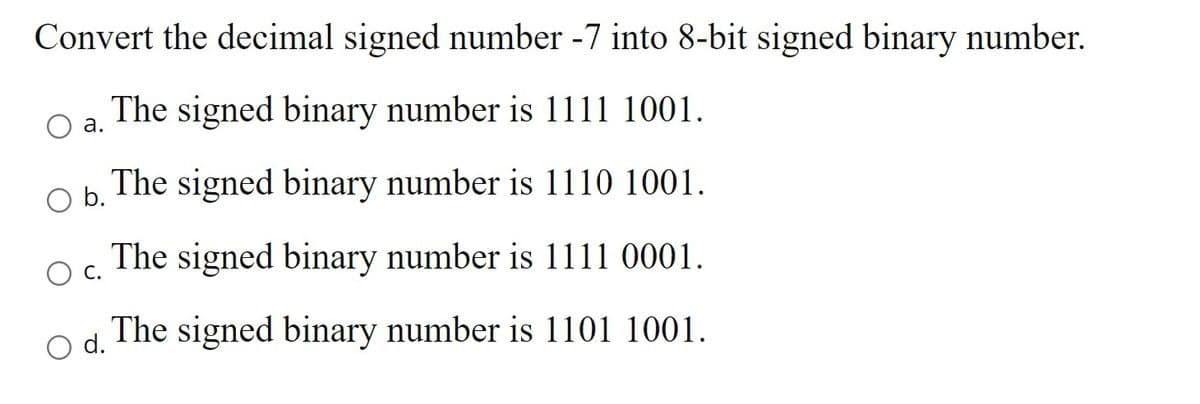 Convert the decimal signed number -7 into 8-bit signed binary number.
The signed binary number is 1111 1001.
a.
O b.
The signed binary number is 1110 1001.
The signed binary number is 1111 0001.
C.
O d.
The signed binary number is 1101 1001.