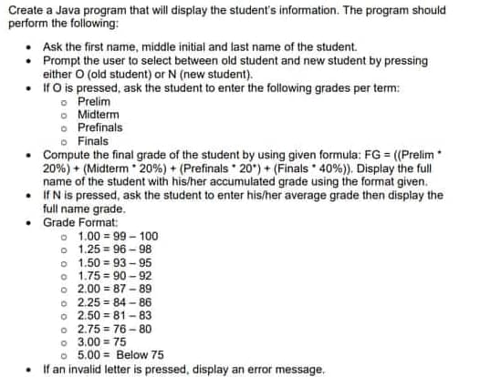 Create a Java program that will display the student's information. The program should
perform the following:
• Ask the first name, middle initial and last name of the student.
• Prompt the user to select between old student and new student by pressing
either O (old student) or N (new student).
• If O is pressed, ask the student to enter the following grades per term:
o Prelim
o Midterm
o Prefinals
Finals
Compute the final grade of the student by using given formula: FG = ((Prelim *
20%) + (Midterm 20% ) + ( Prefinals 20)+ (Finals 40 %)). Display the full
name of the student with his/her accumulated grade using the format given.
If N is pressed, ask the student to enter his/her average grade then display the
full name grade.
.
• Grade Format:
.
1.00=99-100
o 1.25 96-98
o 1.50
93-95
o 1.75
90-92
o 2.00 87-89
o 2.25=84-86
o 2.50 81-83
o 2.75 76-80
0 3.00 = 75
o 5.00 Below 75
If an invalid letter is pressed, display an error message.