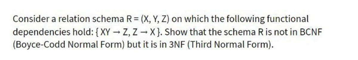 Consider a relation schema R = (X, Y, Z) on which the following functional
dependencies hold: {XYZ, Z-X}. Show that the schema R is not in BCNF
(Boyce-Codd Normal Form) but it is in 3NF (Third Normal Form).
