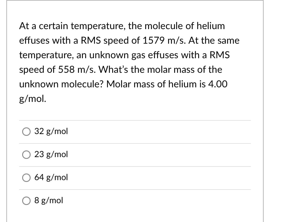 At a certain temperature, the molecule of helium
effuses with a RMS speed of 1579 m/s. At the same
temperature, an unknown gas effuses with a RMS
speed of 558 m/s. What's the molar mass of the
unknown molecule? Molar mass of helium is 4.00
g/mol.
32 g/mol
23 g/mol
64 g/mol
8 g/mol
