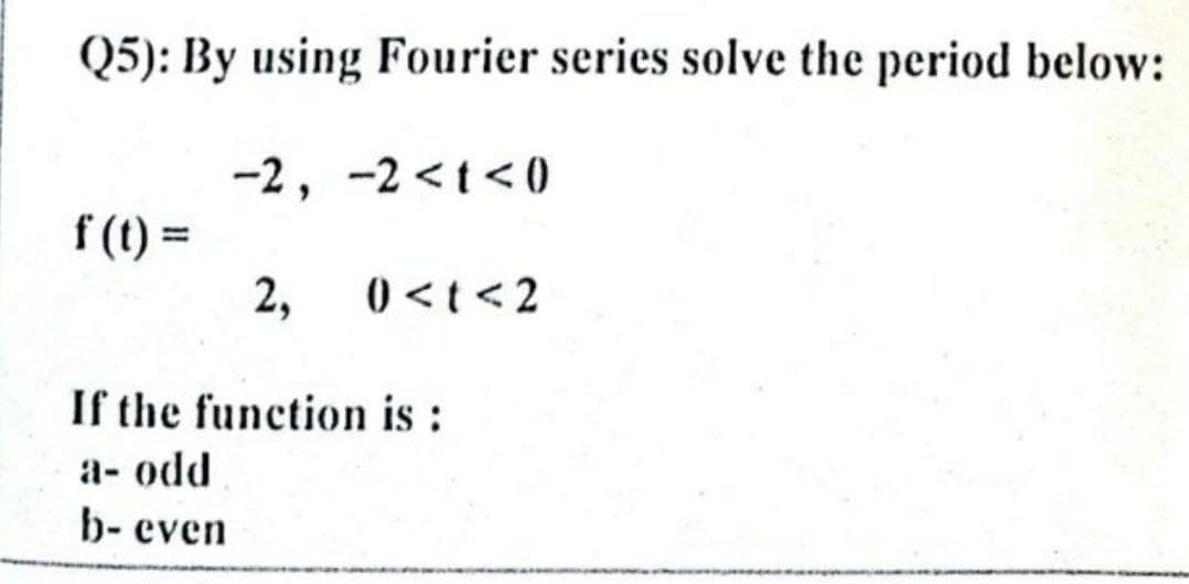 Q5): By using Fourier series solve the period below:
-2, -2 <t<0
f (t) =
2,
() <t <2
If the function is :
а- odd
b- even
