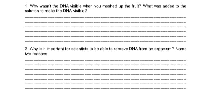 1. Why wasn't the DNA visible when you meshed up the fruit? What was added to the
solution to make the DNA visible?
2. Why is it important for scientists to be able to remove DNA from an organism? Name
two reasons.
