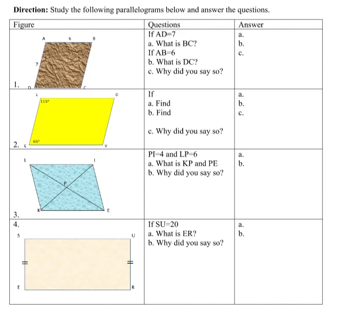 Direction: Study the following parallelograms below and answer the questions.
Figure
Questions
Answer
If AD=7
а.
a. What is BC?
If AB-6
b. What is DC?
c. Why did you say so?
b.
с.
1.
If
а.
115
a. Find
b. Find
b.
с.
c. Why did you say so?
65
2.
PI-4 and LP-6
a. What is KP and PE
a.
b.
b. Why did you say so?
3.
If SU=20
a. What is ER?
b. Why did you say so?
4.
a.
b.
E
