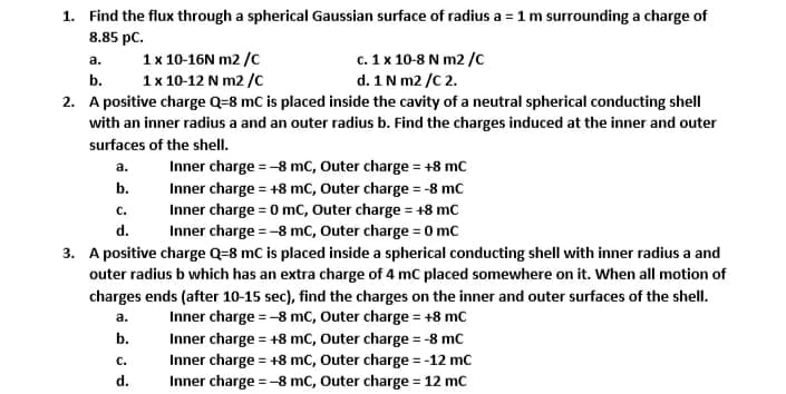 1. Find the flux through a spherical Gaussian surface of radius a = 1 m surrounding a charge of
8.85 pC.
1x 10-16N m2 /C
1x 10-12 N m2 /C
c. 1 x 10-8 N m2 /c
d. 1N m2 /C 2.
a.
b.
2. A positive charge Q=8 mC is placed inside the cavity of a neutral spherical conducting shell
with an inner radius a and an outer radius b. Find the charges induced at the inner and outer
surfaces of the shell.
а.
Inner charge = -8 mc, Outer charge = +8 mC
b.
Inner charge = +8 mc, Outer charge = -8 mc
Inner charge = 0 mC, Outer charge = +8 mc
Inner charge = -8 mc, Outer charge = 0 mc
С.
d.
3. A positive charge Q=8 mC is placed inside a spherical conducting shell with inner radius a and
outer radius b which has an extra charge of 4 mC placed somewhere on it. When all motion of
charges ends (after 10-15 sec), find the charges on the inner and outer surfaces of the shell.
а.
Inner charge = -8 mc, Outer charge = +8 mC
%3D
b.
Inner charge = +8 mc, Outer charge = -8 mc
Inner charge = +8 mC, Outer charge = -12 mc
С.
d.
Inner charge =-8 mc, Outer charge = 12 mc
