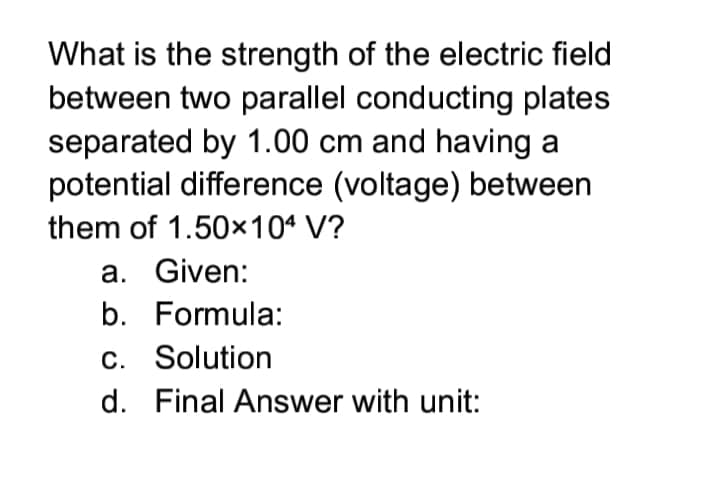 What is the strength of the electric field
between two parallel conducting plates
separated by 1.00 cm and having a
potential difference (voltage) between
them of 1.50x104 V?
a. Given:
b. Formula:
C. Solution
d. Final Answer with unit:
