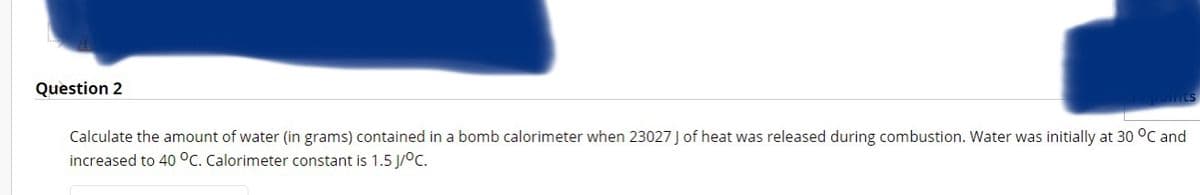 Question 2
Calculate the amount of water (in grams) contained in a bomb calorimeter when 23027 J of heat was released during combustion. Water was initially at 30 °C and
increased to 40 °C. Calorimeter constant is 1.5 J/°C.
