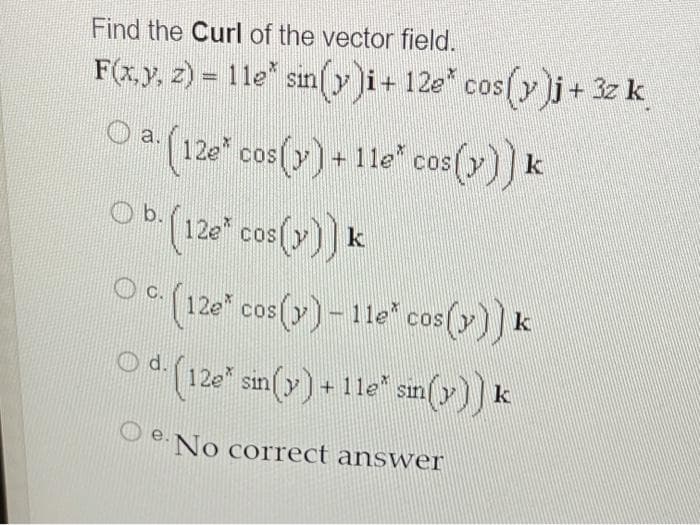 Find the Curl of the vector field.
F(x.y, z) = 1le* siny i+ 12e* cos()yj+ 3z k
0(12e" cos(y) + 11e*" cos(y)) k
a.
OP(120" cos(y)) k
Oa (120" cos(y)- 11e" cos (y)) k
Ob.
12e" cos ()-1le" cos(7)) k
COS
(120" sin(y)+11e sin (y)) k
d.
O e. No correct answer
