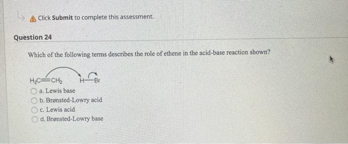 A Click Submit to complete this assessment.
Question 24
Which of the following terms describes the role of ethene in the acid-base reaction shown?
H,CCH2
H-
Br
a. Lewis base
b. Brønsted-Lowry acid
c. Lewis acid
O d. Brønsted-Lowry base
