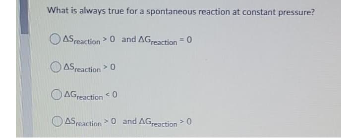 What is always true for a spontaneous reaction at constant pressure?
O ASreaction > 0 and AGreaction = 0
%3D
ASreaction> 0
AGreaction
ASreaction >0 and AGreaction> 0
