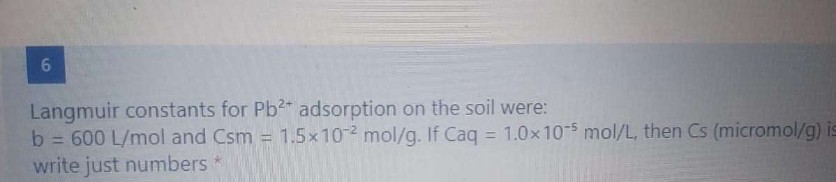 6.
Langmuir constants for Pb2* adsorption on the soil were:
b 600 L/mol and Csm
write just numbers
1.5x10-2 mol/g. If Caq = 1.0x10-5 mol/L, then Cs (micromol/g) is
