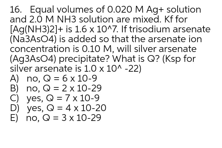 16. Equal volumes of 0.020 M Ag+ solution
and 2.0 M NH3 solution are mixed. Kf for
[Ag(NH3)2]+ is 1.6 x 10^7. If trisodium arsenate
(N23ASO4) is added so that the arsenate ion
concentration is 0.10 M, will silver arsenate
(Ag3AsO4) precipitate? What is Q? (Ksp for
silver arsenate is 1.0 x 10^ -22)
A) no, Q = 6 x 10-9
B) no, Q = 2 x 10-29
C) yes, Q =7 x 10-9
D) yes, Q = 4 x 10-20
E) no, @ %3D 3х 10-29
%3D
%D
%3D
